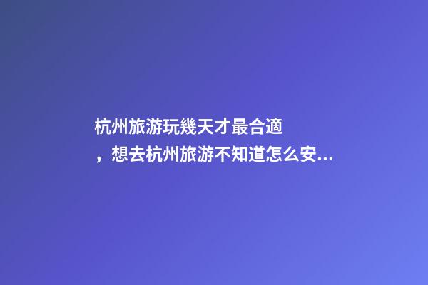 杭州旅游玩幾天才最合適，想去杭州旅游不知道怎么安排行程？具體看這篇攻略